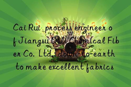 Cai Rui  process engineer of Jiangsu Deli Chemical Fiber Co.  Ltd.: down-to-earth to make excellent fabrics