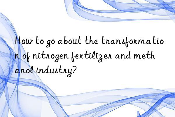 How to go about the transformation of nitrogen fertilizer and methanol industry?