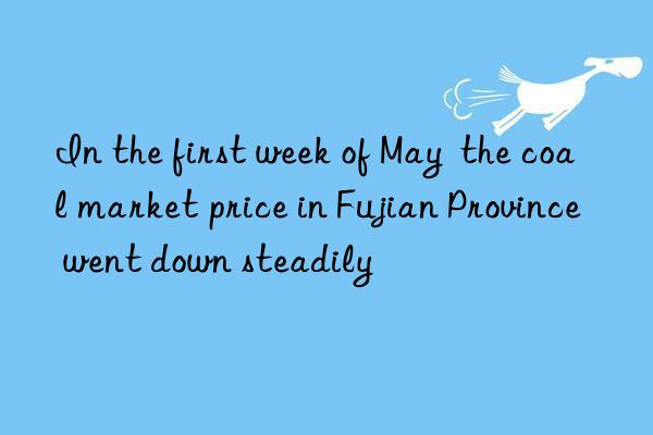 In the first week of May  the coal market price in Fujian Province went down steadily