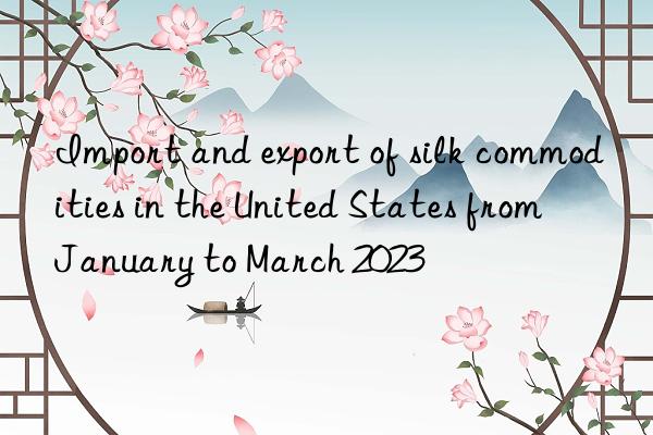 Import and export of silk commodities in the United States from January to March 2023