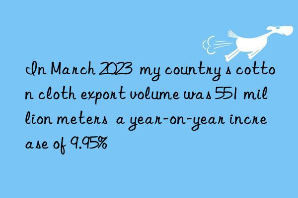 In March 2023  my country s cotton cloth export volume was 551 million meters  a year-on-year increase of 9.95%