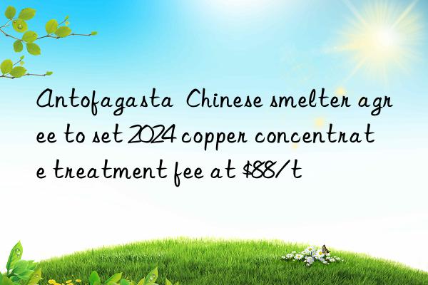 Antofagasta  Chinese smelter agree to set 2024 copper concentrate treatment fee at $88/t