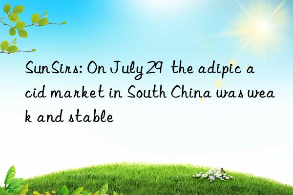 SunSirs: On July 29  the adipic acid market in South China was weak and stable