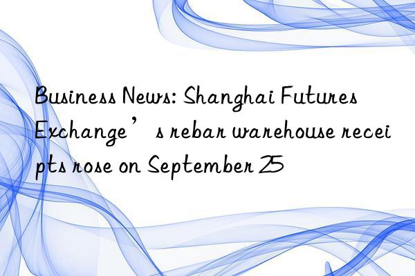 Business News: Shanghai Futures Exchange’s rebar warehouse receipts rose on September 25