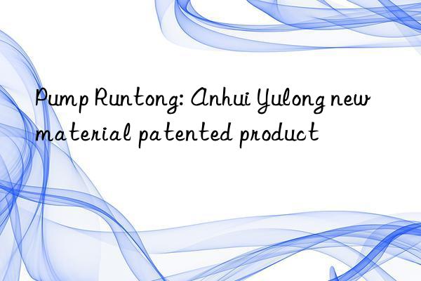 Pump Runtong: Anhui Yulong new material patented product