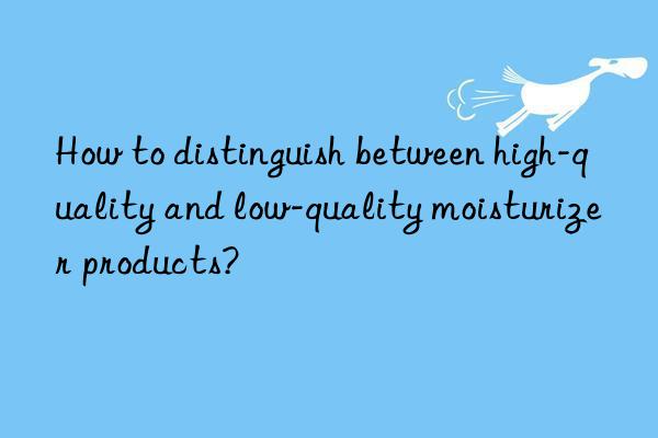 How to distinguish between high-quality and low-quality moisturizer products?