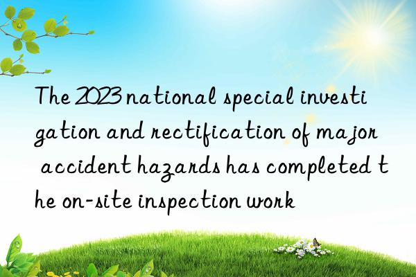 The 2023 national special investigation and rectification of major accident hazards has completed the on-site inspection work