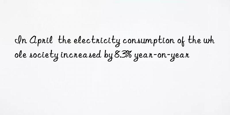 In April  the electricity consumption of the whole society increased by 8.3% year-on-year