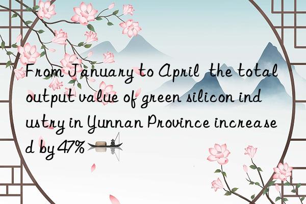 From January to April  the total output value of green silicon industry in Yunnan Province increased by 47%