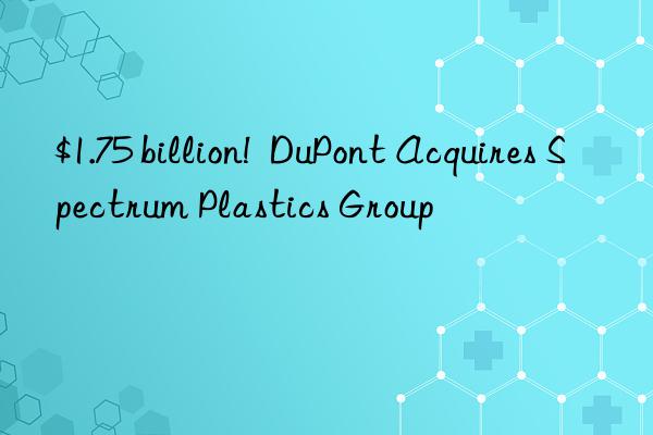 $1.75 billion!  DuPont Acquires Spectrum Plastics Group