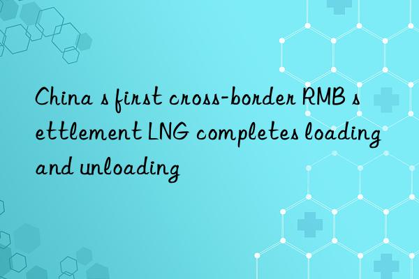 China s first cross-border RMB settlement LNG completes loading and unloading