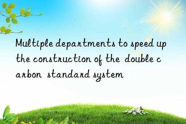 Multiple departments to speed up the construction of the  double carbon  standard system