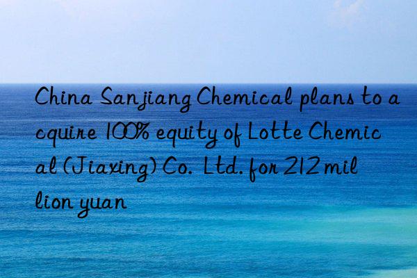 China Sanjiang Chemical plans to acquire 100% equity of Lotte Chemical (Jiaxing) Co.  Ltd. for 212 million yuan