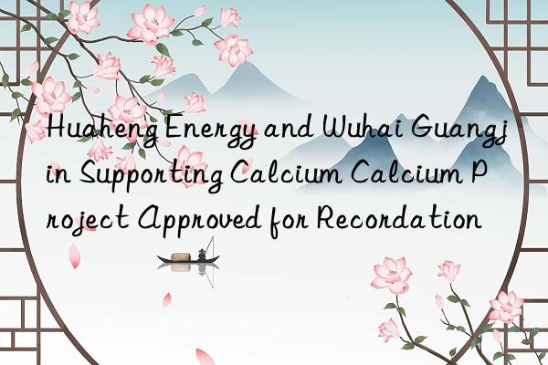 Huaheng Energy and Wuhai Guangjin Supporting Calcium Calcium Project Approved for Recordation