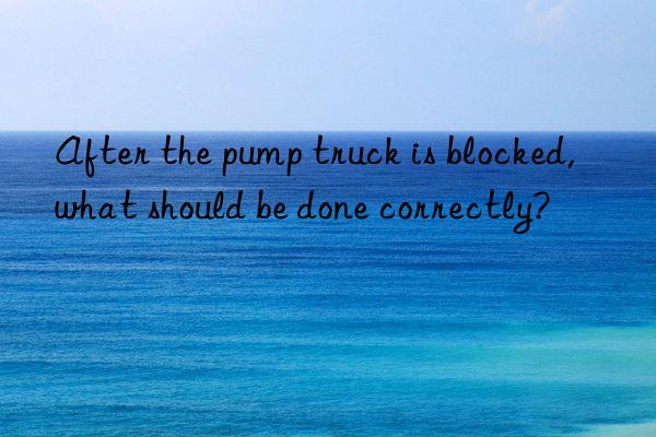 After the pump truck is blocked, what should be done correctly?