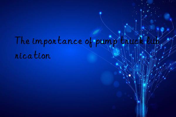 The importance of pump truck lubrication