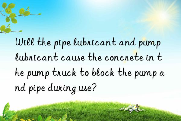 Will the pipe lubricant and pump lubricant cause the concrete in the pump truck to block the pump and pipe during use?