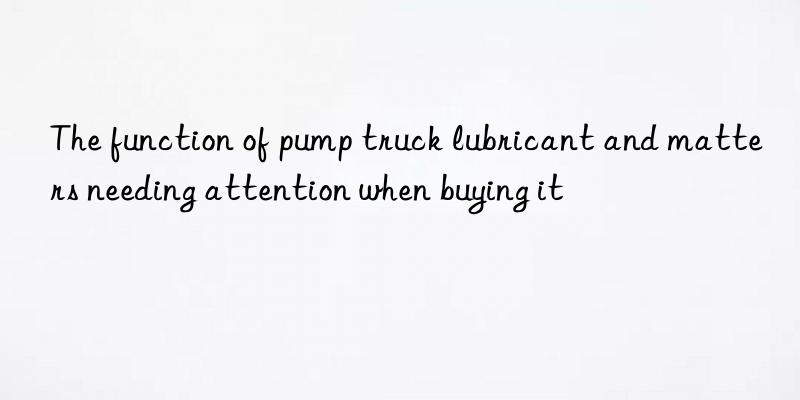 The function of pump truck lubricant and matters needing attention when buying it