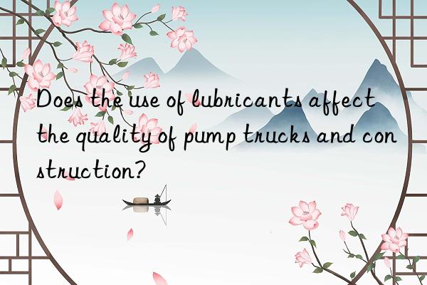 Does the use of lubricants affect the quality of pump trucks and construction?