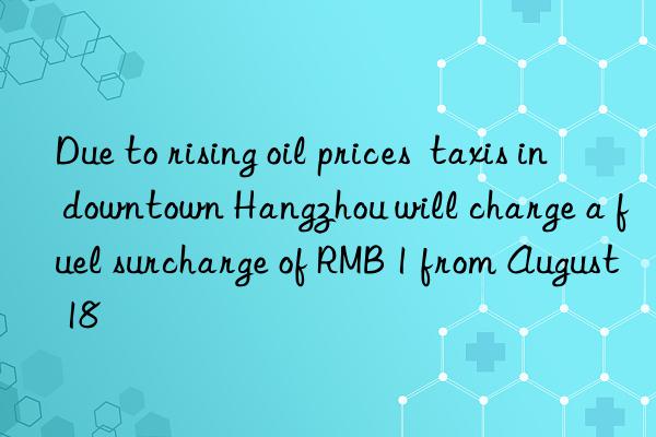 Due to rising oil prices  taxis in downtown Hangzhou will charge a fuel surcharge of RMB 1 from August 18