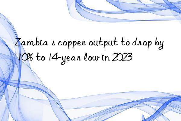 Zambia s copper output to drop by 10% to 14-year low in 2023