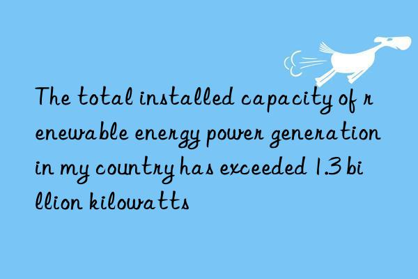 The total installed capacity of renewable energy power generation in my country has exceeded 1.3 billion kilowatts