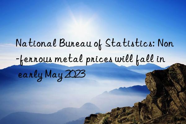 National Bureau of Statistics: Non-ferrous metal prices will fall in early May 2023