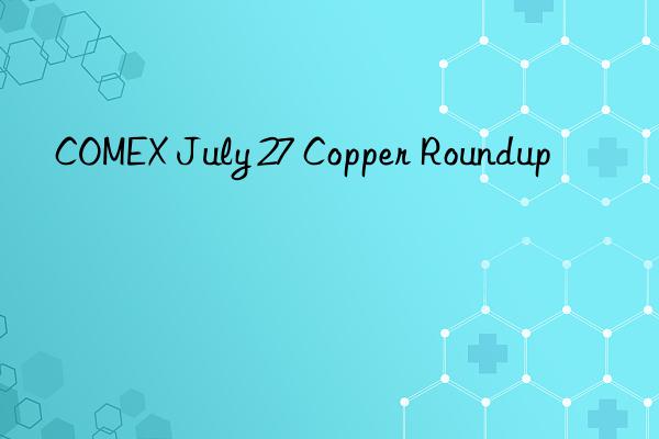 COMEX July 27 Copper Roundup