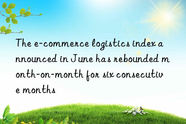 The e-commerce logistics index announced in June has rebounded month-on-month for six consecutive months