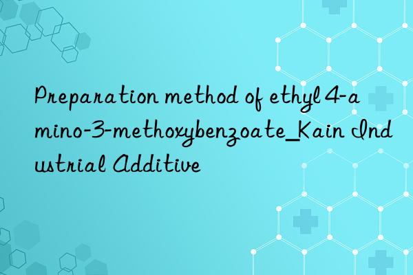 Preparation method of ethyl 4-amino-3-methoxybenzoate_Kain Industrial Additive