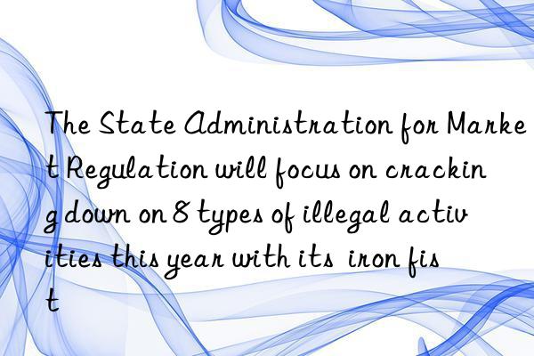 The State Administration for Market Regulation will focus on cracking down on 8 types of illegal activities this year with its  iron fist