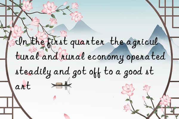 In the first quarter  the agricultural and rural economy operated steadily and got off to a good start