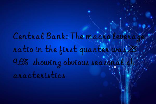 Central Bank: The macro leverage ratio in the first quarter was 289.6%  showing obvious seasonal characteristics