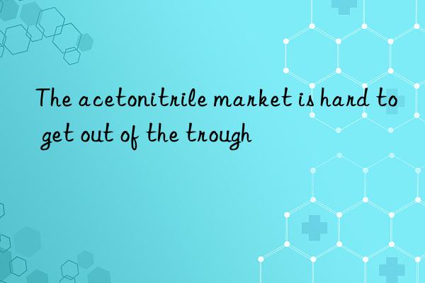 The acetonitrile market is hard to get out of the trough