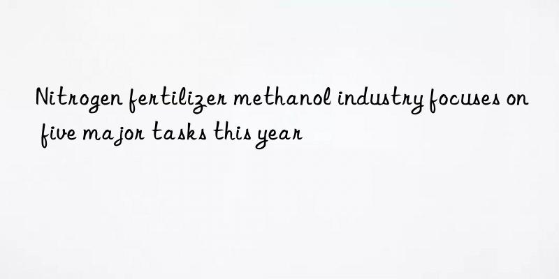 Nitrogen fertilizer methanol industry focuses on five major tasks this year