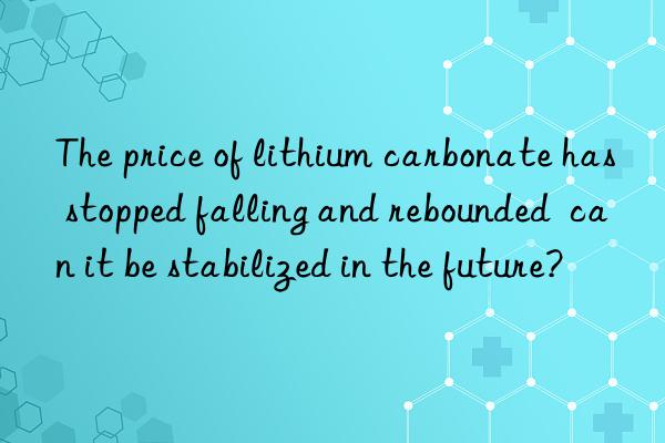 The price of lithium carbonate has stopped falling and rebounded  can it be stabilized in the future?