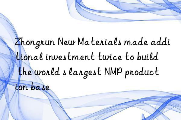 Zhongrun New Materials made additional investment twice to build the world s largest NMP production base