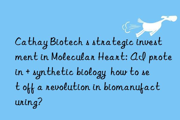 Cathay Biotech s strategic investment in Molecular Heart: AI protein + synthetic biology  how to set off a revolution in biomanufacturing?