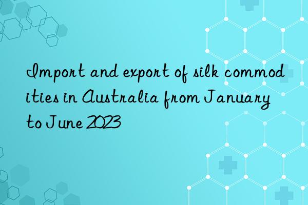 Import and export of silk commodities in Australia from January to June 2023