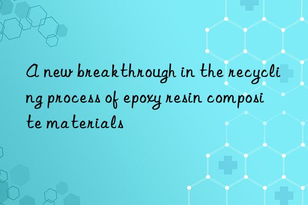 A new breakthrough in the recycling process of epoxy resin composite materials