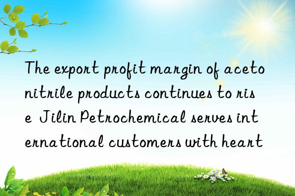 The export profit margin of acetonitrile products continues to rise  Jilin Petrochemical serves international customers with heart