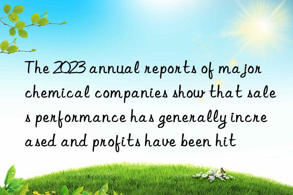 The 2023 annual reports of major chemical companies show that sales performance has generally increased and profits have been hit