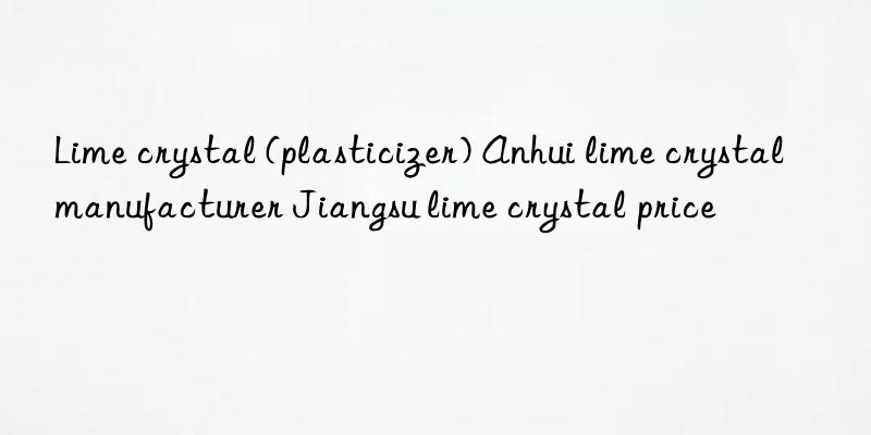 Lime crystal (plasticizer) Anhui lime crystal manufacturer Jiangsu lime crystal price