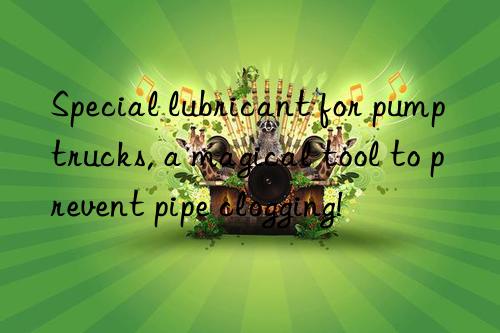 Special lubricant for pump trucks, a magical tool to prevent pipe clogging!