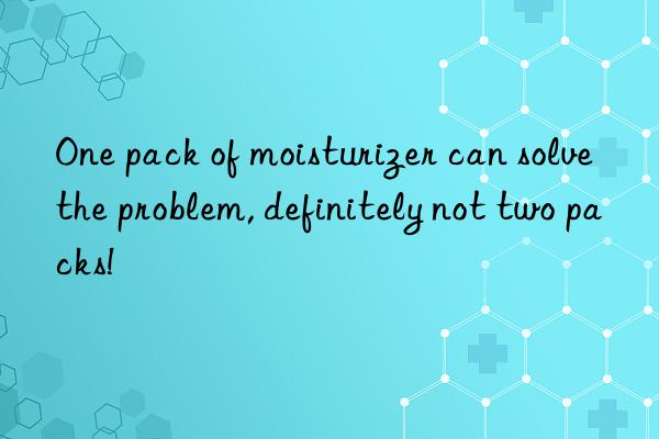 One pack of moisturizer can solve the problem, definitely not two packs!