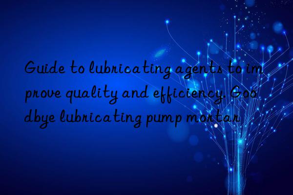 Guide to lubricating agents to improve quality and efficiency. Goodbye lubricating pump mortar