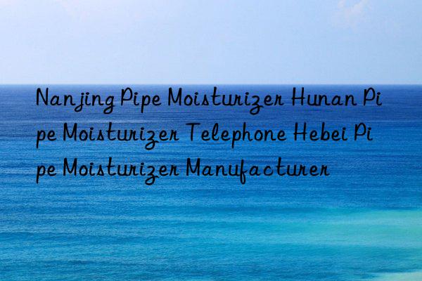 Nanjing Pipe Moisturizer Hunan Pipe Moisturizer Telephone Hebei Pipe Moisturizer Manufacturer