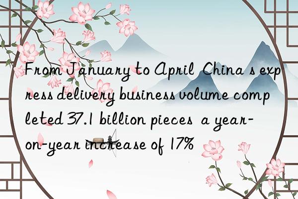 From January to April  China s express delivery business volume completed 37.1 billion pieces  a year-on-year increase of 17%