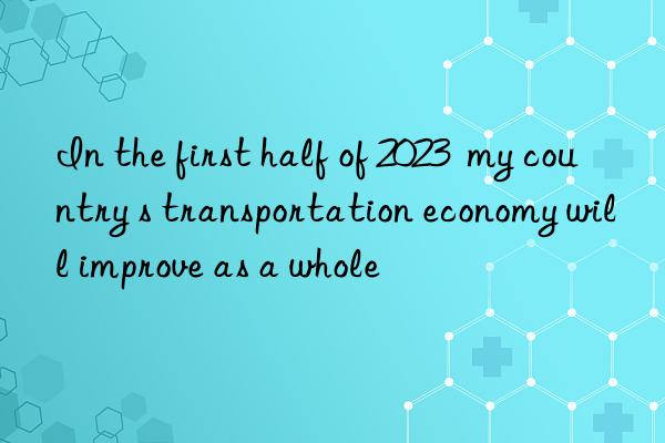 In the first half of 2023  my country s transportation economy will improve as a whole