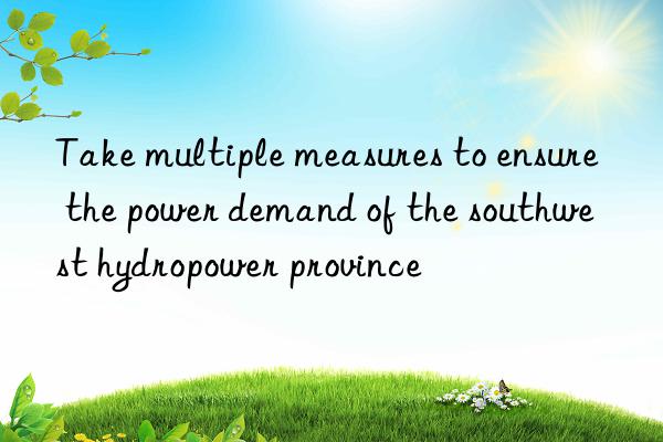 Take multiple measures to ensure the power demand of the southwest hydropower province